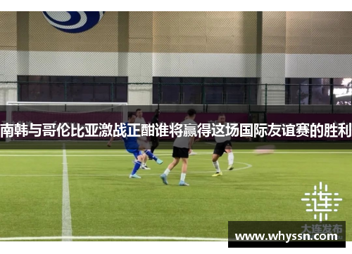 南韩与哥伦比亚激战正酣谁将赢得这场国际友谊赛的胜利